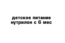 детское питание нутрилон с 6 мес